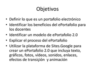 ObjetivosDefinir lo quees un portafolioelectrónicoIdentificar los beneficios del ePortafoliopara los docentesIdentificar un modelo de ePortafolio 2.0Explicar el proceso del ePortafolioUtilizar la plataforma de Sites.Googleparacrear un ePortafolio 2.0 queincluyatexto, gráficos, fotos, vídeos, sonidos, enlaces, efectos de transiçión y animación
