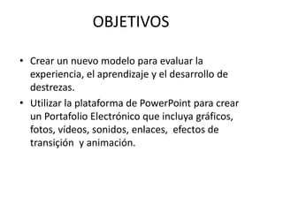 OBJETIVOSCrear un nuevomodeloparaevaluar la experiencia, el aprendizaje y el desarrollo de destrezas.Utilizar la plataforma de PowerPoint paracrear un PortafolioElectrónicoqueincluyagráficos, fotos, vídeos, sonidos, enlaces, efectos de transiçión y animación.