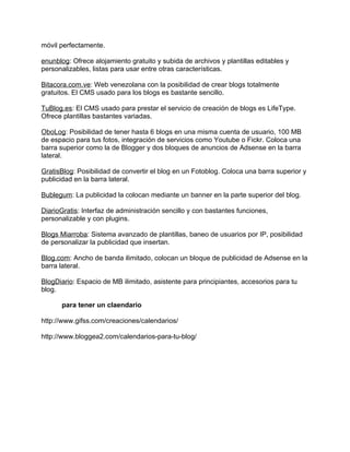 móvil perfectamente.

enunblog: Ofrece alojamiento gratuito y subida de archivos y plantillas editables y
personalizables, listas para usar entre otras características.

Bitacora.com.ve: Web venezolana con la posibilidad de crear blogs totalmente
gratuitos. El CMS usado para los blogs es bastante sencillo.

TuBlog.es: El CMS usado para prestar el servicio de creación de blogs es LifeType.
Ofrece plantillas bastantes variadas.

OboLog: Posibilidad de tener hasta 6 blogs en una misma cuenta de usuario, 100 MB
de espacio para tus fotos, integración de servicios como Youtube o Fickr. Coloca una
barra superior como la de Blogger y dos bloques de anuncios de Adsense en la barra
lateral.

GratisBlog: Posibilidad de convertir el blog en un Fotoblog. Coloca una barra superior y
publicidad en la barra lateral.

Bublegum: La publicidad la colocan mediante un banner en la parte superior del blog.

DiarioGratis: Interfaz de administración sencillo y con bastantes funciones,
personalizable y con plugins.

Blogs Miarroba: Sistema avanzado de plantillas, baneo de usuarios por IP, posibilidad
de personalizar la publicidad que insertan.

Blog.com: Ancho de banda ilimitado, colocan un bloque de publicidad de Adsense en la
barra lateral.

BlogDiario: Espacio de MB ilimitado, asistente para principiantes, accesorios para tu
blog.

      para tener un claendario

http://www.gifss.com/creaciones/calendarios/

http://www.bloggea2.com/calendarios-para-tu-blog/
 