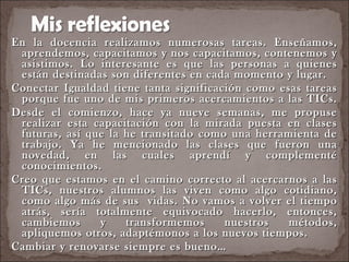 En la docencia realizamos numerosas tareas. Enseñamos, aprendemos, capacitamos y nos capacitamos, contenemos y asistimos. Lo interesante es que las personas a quienes están destinadas son diferentes en cada momento y lugar.  Conectar Igualdad tiene tanta significación como esas tareas porque fue uno de mis primeros acercamientos a las TICs.  Desde el comienzo, hace ya nueve semanas, me propuse realizar esta capacitación con la mirada puesta en clases futuras, así que la he transitado como una herramienta de trabajo. Ya he mencionado las clases que fueron una novedad, en las cuales aprendí y complementé conocimientos.  Creo que estamos en el camino correcto al acercarnos a las TICs, nuestros alumnos las viven como algo cotidiano, como algo más de sus  vidas. No vamos a volver el tiempo atrás, sería totalmente equivocado hacerlo, entonces, cambiemos y transformemos nuestros métodos, apliquemos otros, adaptémonos a los nuevos tiempos.  Cambiar y renovarse siempre es bueno… 
