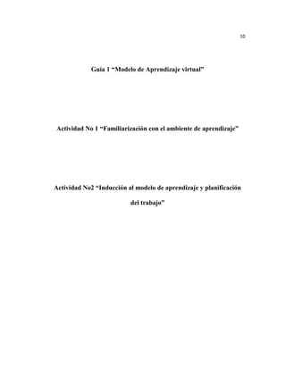 10




            Guía 1 “Modelo de Aprendizaje virtual”




Actividad No 1 “Familiarización con el ambiente de aprendizaje”




Actividad No2 “Inducción al modelo de aprendizaje y planificación

                          del trabajo”
 