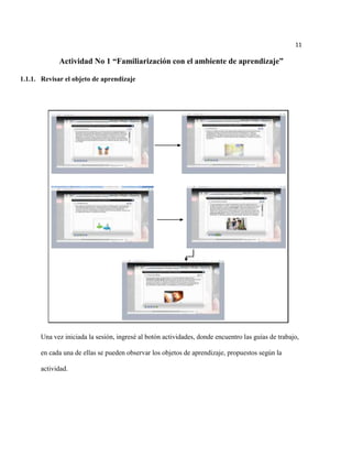 11

             Actividad No 1 “Familiarización con el ambiente de aprendizaje”

1.1.1. Revisar el objeto de aprendizaje




       Una vez iniciada la sesión, ingresé al botón actividades, donde encuentro las guías de trabajo,

       en cada una de ellas se pueden observar los objetos de aprendizaje, propuestos según la

       actividad.
 