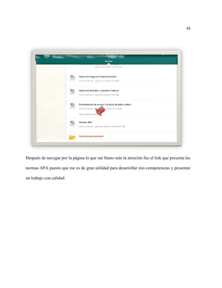 16




Después de navegar por la página lo que me llamo más la atención fue el link que presenta las

normas APA puesto que me es de gran utilidad para desarrollar mis competencias y presentar

un trabajo con calidad.
 