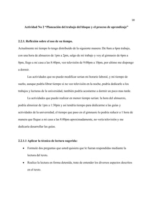 18

     Actividad No 2 “Planeación del trabajo del bloque y el proceso de aprendizaje”



2.2.1. Reflexión sobre el uso de su tiempo.

Actualmente mi tiempo lo tengo distribuido de la siguiente manera: De 8am a 6pm trabajo,

con una hora de almuerzo de 1pm a 2pm, salgo de mi trabajo y voy al gimnasio de 6pm a

8pm, llego a mi casa a las 8:40pm, veo televisión de 9:00pm a 10pm, por ultimo me dispongo

a dormir.

       Las actividades que no puedo modificar serian mi horario laboral, y mi tiempo de

sueño, aunque podría librar tiempo si no veo televisión en la noche, podría dedicarlo a los

trabajos y lecturas de la universidad, también podría acostarme a dormir un poco mas tarde.

       La actividades que puedo realizar en menor tiempo serian: la hora del almuerzo,

podría almorzar de 1pm a 1:30pm y así tendría tiempo para dedicarme a las guías y

actividades de la universidad, el tiempo que paso en el gimnasio lo podría reducir a 1 hora de

manera que llegue a mi casa a las 8:00pm aproximadamente, no vería televisión y me

dedicaría desarrollar las guías.



2.2.1.1 Aplicar la técnica de lectura sugerida:

       Formule dos preguntas que usted quisiera que le fueran respondidas mediante la

       lectura del texto.

       Realice la lectura en forma detenida, trate de entender los diversos aspectos descritos

       en el texto.
 