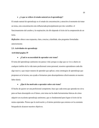 20

          ¿A que se refiere el estado natural en el aprendizaje?

El estado natural de aprendizaje es el estado de concentración y atención al momento de tratar

un tema, esta concentración esta influenciada principalmente por dos variables: el

funcionamiento del cerebro y la respiración; de ello depende el éxito de la comprensión de un

tema.

Reflexión: obtuve una respuesta, clara, concisa y detallada, alas preguntas formuladas

anteriormente.

2.3. Actividades de aprendizaje

Actividad pagina 35

            ¿Cual es su necesidad de aprender este tema?

El tema del aprendizaje autónomo me parece vital, porque es algo que se vive a diario en

cualquier ámbito de la vida tanto profesional como personal, nosotros aprendemos cada día

algo nuevo y que mejor manera de aprender que aplicar, estas estrategias de aprendizaje que

proponen en la lectura, nos ayuda a formarnos para desempeñarnos efectivamente en nuestra

labor diaria.

            ¿Que le ha motivado a aprender sobre este tema?

El hecho de querer ser una profesional competente, hace que cada tema que aprenda me sirva

para un buen desempeño en el futuro, este tema me ha dado herramientas básicas de cómo

adquirir un excelente aprendizaje autónomo, que es fundamental para lograr el éxito de las

metas esperadas. Pienso que la motivación y el ánimo permiten que estemos en la constante

búsqueda de alcanzar nuestros objetivos.
 
