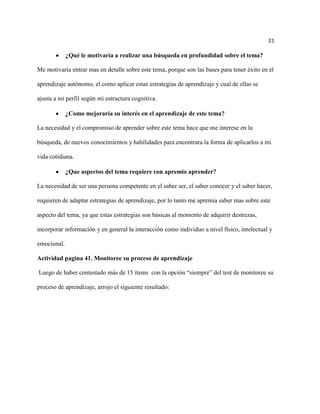 21

             ¿Qué le motivaría a realizar una búsqueda en profundidad sobre el tema?

Me motivaría entrar mas en detalle sobre este tema, porque son las bases para tener éxito en el

aprendizaje autónomo, el como aplicar estas estrategias de aprendizaje y cual de ellas se

ajusta a mi perfil según mi estructura cognitiva.

             ¿Como mejoraría su interés en el aprendizaje de este tema?

La necesidad y el compromiso de aprender sobre este tema hace que me interese en la

búsqueda, de nuevos conocimientos y habilidades para encontrara la forma de aplicarlos a mi

vida cotidiana.

             ¿Que aspectos del tema requiere con apremio aprender?

La necesidad de ser una persona competente en el saber ser, el saber conocer y el saber hacer,

requieren de adaptar estrategias de aprendizaje, por lo tanto me apremia saber mas sobre este

aspecto del tema, ya que estas estrategias son básicas al momento de adquirir destrezas,

incorporar información y en general la interacción como individuo a nivel físico, intelectual y

emocional.

Actividad pagina 41. Monitoree su proceso de aprendizaje

Luego de haber contestado más de 15 ítems con la opción “siempre” del test de monitoree su

proceso de aprendizaje, arrojo el siguiente resultado:
 