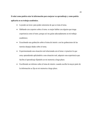 24

Evalué como podría estar la información para mejorar su aprendizaje y como podría

aplicarla en su trabajo académico.

          Leyendo un texto: para poder enterarme de que se trata el tema.

          Hablando con expertos sobre el tema: es mejor hablar con alguien que tenga

          experiencia como el tutor, porque así me guían adecuadamente en mi trabajo

          académico.

          Escuchando una grabación sobre el tema de interés: con las grabaciones de las

          tutorías despejo dudas sobre el tema.

          Experimentando una situación real relacionada con el tema: si practico lo que

          estoy aprendiendo aplicándolo a una situación real, adquiero una experiencia que

          facilita el aprendizaje fijándolo en mi memoria a largo plazo.

          Escribiendo un informe sobre el tema de interés: cuando escribo la mayor parte de

          la información se fija en mi memoria a largo plazo.
 