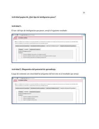25

Actividad pagina 66 ¿Qué tipo de inteligencias posee?



Actividad 1.

El test del tipo de inteligencias que poseo, arrojó el siguiente resultado:




Actividad 2. Diagnostico del potencial de aprendizaje.

Luego de contestar con sinceridad las preguntas del test este en el resultado que arrojo:
 