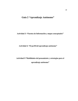 28




       Guía 2 “Aprendizaje Autónomo”




Actividad 3: “Fuentes de Información y mapas conceptuales”




   Actividad 4: “El perfil del aprendizaje autónomo”




Actividad 5:”Habilidades del pensamiento y estrategias para el

                   aprendizaje autónomo”
 
