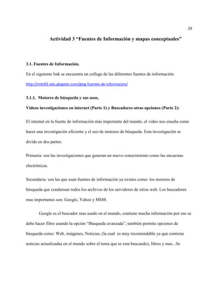 29

                Actividad 3 “Fuentes de Información y mapas conceptuales”



3.1. Fuentes de Información.

En el siguiente link se encuentra un collage de las diferentes fuentes de información:

http://mile92.edu.glogster.com/glog-fuentes-de-informacion/


3.1.1. Motores de búsqueda y sus usos.

Videos investigaciones en internet (Parte 1) y Buscadores otras opciones (Parte 2):


El internet en la fuente de información más importante del mundo, el video nos enseña como

hacer una investigación eficiente y el uso de motores de búsqueda. Esta investigación se

divide en dos partes:


Primaria: son las investigaciones que generan un nuevo conocimiento como las encuestas

electrónicas.


Secundaria: son las que usan fuentes de información ya existes como: los motores de

búsqueda que condensan todos los archivos de los servidores de sitios web. Los buscadores

mas importantes son: Google, Yahoo y MSM.


       Google es el buscador mas usado en el mundo, contiene mucha información por eso se

debe hacer filtro usando la opción “Búsqueda avanzada”, también permite opciones de

búsqueda como: Web, imágenes, Noticias, (la cual es muy recomendable ya que contiene

noticias actualizadas en el mundo sobre el tema que se esta buscando), libros y mas...Se
 