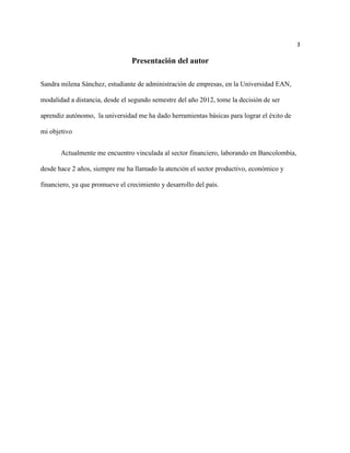 3

                                 Presentación del autor

Sandra milena Sánchez, estudiante de administración de empresas, en la Universidad EAN,

modalidad a distancia, desde el segundo semestre del año 2012, tome la decisión de ser

aprendiz autónomo, la universidad me ha dado herramientas básicas para lograr el éxito de

mi objetivo


       Actualmente me encuentro vinculada al sector financiero, laborando en Bancolombia,

desde hace 2 años, siempre me ha llamado la atención el sector productivo, económico y

financiero, ya que promueve el crecimiento y desarrollo del país.
 