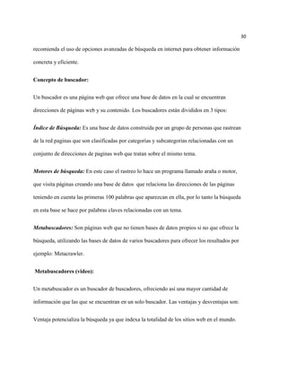 30

recomienda el uso de opciones avanzadas de búsqueda en internet para obtener información

concreta y eficiente.


Concepto de buscador:


Un buscador es una página web que ofrece una base de datos en la cual se encuentran

direcciones de páginas web y su contenido. Los buscadores están divididos en 3 tipos:


Índice de Búsqueda: Es una base de datos construida por un grupo de personas que rastrean

de la red paginas que son clasificadas por categorías y subcategorias relacionadas con un

conjunto de direcciones de paginas web que tratan sobre el mismo tema.


Motores de búsqueda: En este caso el rastreo lo hace un programa llamado araña o motor,

que visita páginas creando una base de datos que relaciona las direcciones de las páginas

teniendo en cuenta las primeras 100 palabras que aparezcan en ella, por lo tanto la búsqueda

en esta base se hace por palabras claves relacionadas con un tema.


Metabuscadores: Son páginas web que no tienen bases de datos propios si no que ofrece la

búsqueda, utilizando las bases de datos de varios buscadores para ofrecer los resultados por

ejemplo: Metacrawler.


Metabuscadores (video):


Un metabuscador es un buscador de buscadores, ofreciendo así una mayor cantidad de

información que las que se encuentran en un solo buscador. Las ventajas y desventajas son:


Ventaja potencializa la búsqueda ya que indexa la totalidad de los sitios web en el mundo.
 