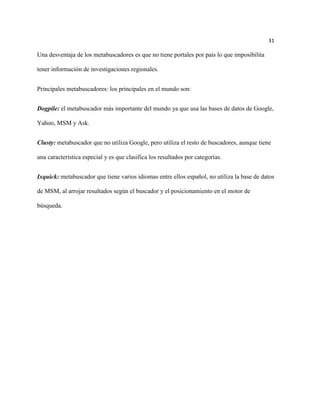 31

Una desventaja de los metabuscadores es que no tiene portales por país lo que imposibilita

tener información de investigaciones regionales.


Principales metabuscadores: los principales en el mundo son:


Dogpile: el metabuscador más importante del mundo ya que usa las bases de datos de Google,

Yahoo, MSM y Ask.


Clusty: metabuscador que no utiliza Google, pero utiliza el resto de buscadores, aunque tiene

una característica especial y es que clasifica los resultados por categorías.


Ixquick: metabuscador que tiene varios idiomas entre ellos español, no utiliza la base de datos

de MSM, al arrojar resultados según el buscador y el posicionamiento en el motor de

búsqueda.
 