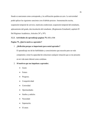 35

fraude se sancionara como corresponda, y la calificación quedara en cero. La universidad

podrá aplicar las siguientes sanciones con el debido proceso: Amonestación escrita,

suspensión temporal de servicio, matricula condicional, suspensión temporal del estudiante,

aplazamiento del grado, desvinculación del estudiante. (Reglamento Estudiantil, capitulo IV

Del Régimen Académico, Artículos 24º y 39º).

3.2.3. Actividades de aprendizaje paginas 79, 113 y 114

Pagina 79. ¿Qué lo motiva a aprender?

   1. ¿Reflexión porque es importante para usted aprender?

       El aprendizaje me da las habilidades y conocimientos que necesito para ser más

       competente y tener la capacidad de solucionar cualquier situación que se me presente

       en mi vida tanto laboral como cotidiana.

   2. 10 motivos que me impulsan a aprender.

              Gusto

              Futuro

              Progreso.

              Competitividad

              Curiosidad

              Oportunidades

              Sueños y anhelos

              Necesidad

              Superación.

              El amor.
 