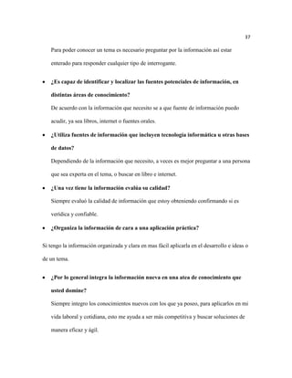 37

   Para poder conocer un tema es necesario preguntar por la información así estar

   enterado para responder cualquier tipo de interrogante.


   ¿Es capaz de identificar y localizar las fuentes potenciales de información, en

   distintas áreas de conocimiento?

   De acuerdo con la información que necesito se a que fuente de información puedo

   acudir, ya sea libros, internet o fuentes orales.

   ¿Utiliza fuentes de información que incluyen tecnología informática u otras bases

   de datos?

   Dependiendo de la información que necesito, a veces es mejor preguntar a una persona

   que sea experta en el tema, o buscar en libro e internet.

   ¿Una vez tiene la información evalúa su calidad?

   Siempre evaluó la calidad de información que estoy obteniendo confirmando si es

   verídica y confiable.

   ¿Organiza la información de cara a una aplicación práctica?


Si tengo la información organizada y clara en mas fácil aplicarla en el desarrollo e ideas o

de un tema.


   ¿Por lo general integra la información nueva en una atea de conocimiento que

   usted domine?

   Siempre integro los conocimientos nuevos con los que ya poseo, para aplicarlos en mi

   vida laboral y cotidiana, esto me ayuda a ser más competitiva y buscar soluciones de

   manera eficaz y ágil.
 