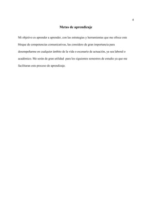 4

                                  Metas de aprendizaje

Mi objetivo es aprender a aprender, con las estrategias y herramientas que me ofrece este

bloque de competencias comunicativas, las considero de gran importancia para

desempeñarme en cualquier ámbito de la vida o escenario de actuación, ya sea laboral o

académico. Me serán de gran utilidad para los siguientes semestres de estudio ya que me

facilitaran este proceso de aprendizaje.
 