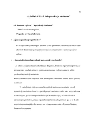 40

                  Actividad 4 “Perfil del aprendizaje autónomo”



4.1. Resumen capitulo 2 “Aprendizaje Autónomo”

   Técnica: lectura autorregulada

   Preguntas previas a la lectura.


¿Que es aprendizaje significativo?


   Es el significado que tiene para nosotros lo que aprendemos, es tomar conciencia sobre

   el sentido de aprender, para que nos sirve estos conocimientos y como lo podemos

   aplicar.


¿Que relación tiene el aprendizaje autónomo frente al adulto?


 Los adultos poseemos la capacidad de auto dirigirnos, de aplicar experiencias previas, de

aprender para beneficio e interés propios, estas razones, explican porque el adulto

prefiere el aprendizaje autónomo.

El texto me ha dado las respuestas a los interrogantes formulados además me ha ayudado

a entender.

       El capitulo trata básicamente del aprendizaje autónomo, su relación con el

aprendizaje en adultos, el cual es especial ya que los adultos tienden a ser independientes,

a auto dirigirse, por lo tanto prefieren este tipo de aprendizaje; y su relación con el

aprendizaje significativo, el cual expone la importancia del significado que se le da a los

conocimientos adquiridos, las razones que existen para aprender, elementos básicos y

fases que lo componen.
 