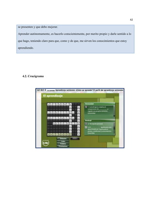 42

se presenten y que debo mejorar.

Aprender autónomamente, es hacerlo conscientemente, por merito propio y darle sentido a lo

que hago, teniendo claro para que, como y de que, me sirven los conocimientos que estoy

aprendiendo.




   4.2. Crucigrama
 