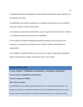 47

El aprendizaje requiere de habilidades, las cuales podemos potencializar, aprovechando el uso

de estrategias adecuadas.


Las habilidades son naturales o adquiridas, es el conjunto de competencias que un individuo

posee para enfrentar ó realizar una actividad.


Las estrategias son acciones, procedimientos, o pasos a seguir para llevar acabo una actividad

y se emplean para apoyar el desarrollo de las habilidades.


Existe cualquier cantidad de habilidades que podemos dominar o que ya poseemos por

naturaleza, se caracterizan por destrezas como: la fluidez, rapidez, automaticidad y la

simultaneidad.


Las estrategias se pueden considerar como instrucciones o pasos a seguir para comprender y

adquirir aprendizaje por ejemplo: estrategias de lectura y de escritura.




Ficha de estudio y trabajo

Lectura: Capitulo 3. “Habilidades de pensamiento y estrategias de aprendizaje”.

Área que apoya: Competencias comunicativas

Fecha de realización: 18/08/12

Tipo de ficha: resumen

Las habilidades son el conjunto de procedimientos que se realizan automáticamente, y de

manera inconsciente; es importante identificar el tipo de habilidad que poseemos ya que de

acuerdo a estas se puede aplicar estrategias de aprendizaje que no son más que los pasos,
 
