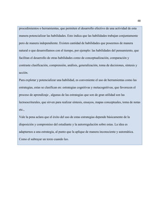 48

procedimientos o herramientas, que permiten el desarrollo efectivo de una actividad de esta

manera potencializar las habilidades. Esto indica que las habilidades trabajan conjuntamente

pero de manera independiente. Existen cantidad de habilidades que poseemos de manera

natural o que desarrollamos con el tiempo, por ejemplo: las habilidades del pensamiento, que

facilitan el desarrollo de otras habilidades como de conceptualización, comparación y

contraste clasificación, comprensión, análisis, generalización, toma de decisiones, síntesis y

acción.

Para explotar y potencializar una habilidad, es conveniente el uso de herramientas como las

estrategias, estas se clasifican en: estrategias cognitivas y metacognitivas, que favorecen el

proceso de aprendizaje , algunas de las estrategias que son de gran utilidad son las

lectoescriturales, que sirven para realizar síntesis, ensayos, mapas conceptuales, toma de notas

etc.,

Vale la pena aclara que el éxito del uso de estas estrategias depende básicamente de la

disposición y compromiso del estudiante y la autorregulación sobre estas. La idea es

adaptarnos a una estrategia, al punto que la aplique de manera inconsciente y automática.

Como el subrayar un texto cuando leo.
 