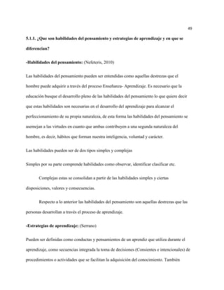 49

5.1.1. ¿Que son habilidades del pensamiento y estrategias de aprendizaje y en que se

diferencian?


-Habilidades del pensamiento: (Nefeteris, 2010)


Las habilidades del pensamiento pueden ser entendidas como aquellas destrezas que el

hombre puede adquirir a través del proceso Enseñanza- Aprendizaje. Es necesario que la

educación busque el desarrollo pleno de las habilidades del pensamiento lo que quiere decir

que estas habilidades son necesarias en el desarrollo del aprendizaje para alcanzar el

perfeccionamiento de su propia naturaleza, de esta forma las habilidades del pensamiento se

asemejan a las virtudes en cuanto que ambas contribuyen a una segunda naturaleza del

hombre, es decir, hábitos que forman nuestra inteligencia, voluntad y carácter.


Las habilidades pueden ser de dos tipos simples y complejas


Simples por su parte comprende habilidades como observar, identificar clasificar etc.


       Complejas estas se consolidan a partir de las habilidades simples y ciertas

disposiciones, valores y consecuencias.


       Respecto a lo anterior las habilidades del pensamiento son aquellas destrezas que las

personas desarrollan a través el proceso de aprendizaje.


-Estrategias de aprendizaje: (Serrano)


Pueden ser definidas como conductas y pensamientos de un aprendiz que utiliza durante el

aprendizaje, como secuencias integrada la toma de decisiones (Consientes e intencionales) de

procedimientos o actividades que se facilitan la adquisición del conocimiento. También
 