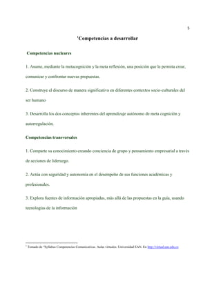 5

                                        1
                                            Competencias a desarrollar

 Competencias nucleares


1. Asume, mediante la metacognición y la meta reflexión, una posición que le permita crear,

comunicar y confrontar nuevas propuestas.


2. Construye el discurso de manera significativa en diferentes contextos socio-culturales del

ser humano


3. Desarrolla los dos conceptos inherentes del aprendizaje autónomo de meta cognición y

autorregulación.


Competencias transversales


1. Comparte su conocimiento creando conciencia de grupo y pensamiento empresarial a través

de acciones de liderazgo.


2. Actúa con seguridad y autonomía en el desempeño de sus funciones académicas y

profesionales.


3. Explora fuentes de información apropiadas, más allá de las propuestas en la guía, usando

tecnologías de la información




1
    Tomado de “Syllabus Competencias Comunicativas. Aulas virtuales. Universidad EAN. En http://virtual.ean.edu.co
 