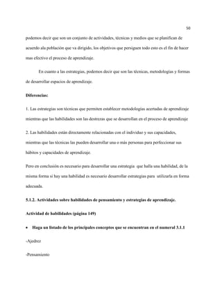 50

podemos decir que son un conjunto de actividades, técnicas y medios que se planifican de

acuerdo ala población que va dirigido, los objetivos que persiguen todo esto es el fin de hacer

mas efectivo el proceso de aprendizaje.


       En cuanto a las estrategias, podemos decir que son las técnicas, metodologías y formas

de desarrollar espacios de aprendizaje.


Diferencias:


1. Las estrategias son técnicas que permiten establecer metodologías acertadas de aprendizaje

mientras que las habilidades son las destrezas que se desarrollan en el proceso de aprendizaje


2. Las habilidades están directamente relacionadas con el individuo y sus capacidades,

mientras que las técnicas las pueden desarrollar una o más personas para perfeccionar sus

hábitos y capacidades de aprendizaje.


Pero en conclusión es necesario para desarrollar una estrategia que halla una habilidad, de la

misma forma si hay una habilidad es necesario desarrollar estrategias para utilizarla en forma

adecuada.


5.1.2. Actividades sobre habilidades de pensamiento y estrategias de aprendizaje.


Actividad de habilidades (página 149)


   Haga un listado de los principales conceptos que se encuentran en el numeral 3.1.1


-Ajedrez


-Pensamiento
 