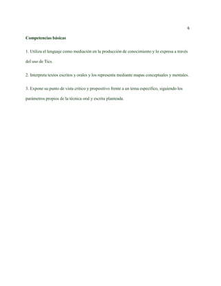 6

Competencias básicas


1. Utiliza el lenguaje como mediación en la producción de conocimiento y lo expresa a través

del uso de Tics.


2. Interpreta textos escritos y orales y los representa mediante mapas conceptuales y mentales.


3. Expone su punto de vista crítico y propositivo frente a un tema específico, siguiendo los

parámetros propios de la técnica oral y escrita planteada.
 