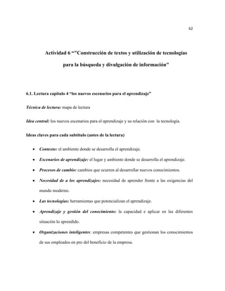 62




          Actividad 6 “"Construcción de textos y utilización de tecnologías

                     para la búsqueda y divulgación de información"




6.1. Lectura capitulo 4 “los nuevos escenarios para el aprendizaje”


Técnica de lectura: mapa de lectura


Idea central: los nuevos escenarios para el aprendizaje y su relación con la tecnología.


Ideas claves para cada subtitulo (antes de la lectura)


       Contexto: el ambiente donde se desarrolla el aprendizaje.

       Escenarios de aprendizaje: el lugar y ambiente donde se desarrolla el aprendizaje.

       Procesos de cambio: cambios que ocurren al desarrollar nuevos conocimientos.

       Necesidad de a los aprendizajes: necesidad de aprender frente a las exigencias del

       mundo moderno.

       Las tecnologías: herramientas que potencializan el aprendizaje.

       Aprendizaje y gestión del conocimiento: la capacidad e aplicar en las diferentes

       situación lo aprendido.

       Organizaciones inteligentes: empresas competentes que gestionan los conocimientos

       de sus empleados en pro del beneficio de la empresa.
 