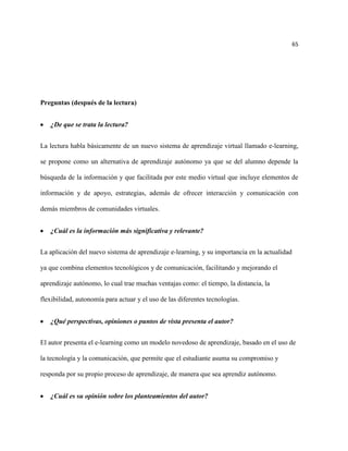 65




Preguntas (después de la lectura)


   ¿De que se trata la lectura?


La lectura habla básicamente de un nuevo sistema de aprendizaje virtual llamado e-learning,

se propone como un alternativa de aprendizaje autónomo ya que se del alumno depende la

búsqueda de la información y que facilitada por este medio virtual que incluye elementos de

información y de apoyo, estrategias, además de ofrecer interacción y comunicación con

demás miembros de comunidades virtuales.


   ¿Cuál es la información más significativa y relevante?


La aplicación del nuevo sistema de aprendizaje e-learning, y su importancia en la actualidad

ya que combina elementos tecnológicos y de comunicación, facilitando y mejorando el

aprendizaje autónomo, lo cual trae muchas ventajas como: el tiempo, la distancia, la

flexibilidad, autonomía para actuar y el uso de las diferentes tecnologías.


   ¿Qué perspectivas, opiniones o puntos de vista presenta el autor?


El autor presenta el e-learning como un modelo novedoso de aprendizaje, basado en el uso de

la tecnología y la comunicación, que permite que el estudiante asuma su compromiso y

responda por su propio proceso de aprendizaje, de manera que sea aprendiz autónomo.


   ¿Cuál es su opinión sobre los planteamientos del autor?
 