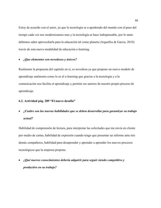 66

Estoy de acuerdo con el autor, ya que la tecnología se a apoderado del mundo con el paso del

tiempo cada vez nos modernizamos mas y la tecnología se hace indispensable, por lo tanto

debemos saber aprovecharla para la educación tal como planeta (Arguelles & Garcia, 2010)

través de esta nueva modalidad de educación e-learning.


   ¿Que elementos son novedosos y únicos?


Realmente la propuesta del capitulo en si, es novedosa ya que propone un nuevo modelo de

aprendizaje autónomo como lo es el e-learning que gracias a la tecnología y a la

comunicación nos facilita el aprendizaje y permite ser autores de nuestro propio proceso de

aprendizaje.


6.2. Actividad pág. 289 “El nuevo desafío”


   ¿Cuáles son las nuevas habilidades que se deben desarrollar para garantizar su trabajo

   actual?


Habilidad de comprensión de lectura, para interpretar las solicitudes que me envía en cliente

por medio de cartas, habilidad de expresión cuando tengo que presentar un informe ante mis

demás compañeros, habilidad para desaprender y aprender a aprender los nuevos procesos

tecnológicos que la empresa propone.


   ¿Qué nuevos conocimientos debería adquirir para seguir siendo competitivo y

   productivo en su trabajo?
 
