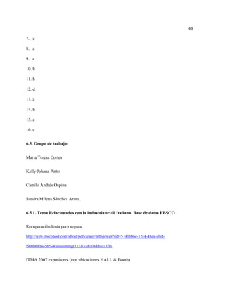 69

7. c

8. a

9. c

10. b

11. b

12. d

13. a

14. b

15. a

16. c


6.5. Grupo de trabajo:


María Teresa Cortes


Kelly Johana Pinto


Camilo Andrés Ospina


Sandra Milena Sánchez Arana.


6.5.1. Tema Relacionados con la industria textil Italiana. Base de datos EBSCO


Recuperación lenta pero segura.

http://web.ebscohost.com/ehost/pdfviewer/pdfviewer?sid=5740b86e-12c4-48ea-afed-

f9ddb0f3a456%40sessionmgr111&vid=10&hid=106.


ITMA 2007 expositores (con ubicaciones HALL & Booth)
 