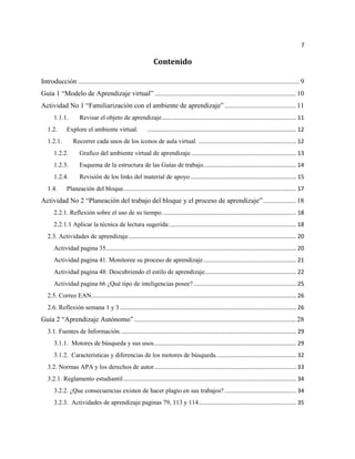 7

                                                               Contenido

Introducción ............................................................................................................................... 9
Guía 1 “Modelo de Aprendizaje virtual” ................................................................................. 10
Actividad No 1 “Familiarización con el ambiente de aprendizaje” ......................................... 11
      1.1.1.         Revisar el objeto de aprendizaje .................................................................................... 11
   1.2.      Explore el ambiente virtual.                  ............................................................................................. 12
   1.2.1.        Recorrer cada unos de los iconos de aula virtual. ............................................................. 12
      1.2.2.         Grafico del ambiente virtual de aprendizaje. ................................................................. 13
      1.2.3.         Esquema de la estructura de las Guías de trabajo. ......................................................... 14
      1.2.4.         Revisión de los links del material de apoyo .................................................................. 15
   1.4.      Planeación del bloque. ........................................................................................................... 17
Actividad No 2 “Planeación del trabajo del bloque y el proceso de aprendizaje” ................... 18
      2.2.1. Reflexión sobre el uso de su tiempo. ................................................................................... 18
      2.2.1.1 Aplicar la técnica de lectura sugerida:............................................................................... 18
   2.3. Actividades de aprendizaje ......................................................................................................... 20
      Actividad pagina 35....................................................................................................................... 20
      Actividad pagina 41. Monitoree su proceso de aprendizaje .......................................................... 21
      Actividad pagina 48: Descubriendo el estilo de aprendizaje ......................................................... 22
      Actividad pagina 66 ¿Qué tipo de inteligencias posee? ................................................................ 25
   2.5. Correo EAN................................................................................................................................ 26
   2.6. Reflexión semana 1 y 3 .............................................................................................................. 26
Guía 2 “Aprendizaje Autónomo” ............................................................................................. 28
   3.1. Fuentes de Información. ............................................................................................................. 29
      3.1.1. Motores de búsqueda y sus usos. ........................................................................................ 29
      3.1.2. Características y diferencias de los motores de búsqueda. ................................................. 32
   3.2. Normas APA y los derechos de autor......................................................................................... 33
   3.2.1. Reglamento estudiantil ............................................................................................................ 34
      3.2.2. ¿Que consecuencias existen de hacer plagio en sus trabajos? ............................................. 34
      3.2.3. Actividades de aprendizaje paginas 79, 113 y 114 ............................................................. 35
 