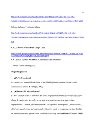 70

http://web.ebscohost.com/ehost/detail?vid=5&hid=19&sid=a8757237-a46d-4d43-a05e-

5a9b84265f43%40sessionmgr10&bdata=Jmxhbmc9ZXMmc2l0ZT1laG9zdC1saXZl#db=bth&AN=2602


Informe de Ferias Textiles en Atlanta


http://web.ebscohost.com/ehost/detail?vid=18&hid=19&sid=a8757237-a46d-4d43-a05e-

5a9b84265f43%40sessionmgr10&bdata=Jmxhbmc9ZXMmc2l0ZT1laG9zdC1saXZl#db=zbh&AN=78122

576


6.5.3. Articulo Publicado en Google Docs


https://docs.google.com/a/correo.ean.edu.co/document/d/1GBF5CO_dNd3uuN2DqV
wMsOB0iSXwkwcgXybS3eZLeew/edit?pli=1
6.8. Lectura capitulo 4 del libro “Construcción del discurso”


Técnica: lectura autorregulada.


Preguntas previas:


      ¿Qué es la escritura?

La escritura es “una manifestación de la actividad lingüística humana, cultural, social,

comunicativa, (Sierra & Vanegas, 2005)

      ¿Cómo escribir adecuadamente?

Se debe tener en cuenta la estructura del texto, exige adaptar criterios específicos de acuerdo

al tipo de escrito entre los cuales se encuentran: expositivo, narrativo, descriptivo y

argumentativo. También, se debe responder a los siguientes interrogantes: ¿Antes del que?,

¿Qué?, ¿A quien?, ¿para que?, ¿con que?, ¿Cómo?, y seguir el proceso de escritura dividido

en las siguientes fases: pre-escritura, escribir el borrador y revisar (Sierra & Vanegas, 2005).
 