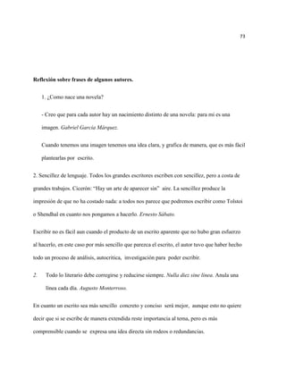73




Reflexión sobre frases de algunos autores.


     1. ¿Como nace una novela?


     - Creo que para cada autor hay un nacimiento distinto de una novela: para mi es una

     imagen. Gabriel García Márquez.


     Cuando tenemos una imagen tenemos una idea clara, y grafica de manera, que es más fácil

     plantearlas por escrito.


2. Sencillez de lenguaje. Todos los grandes escritores escriben con sencillez, pero a costa de

grandes trabajos. Cicerón: “Hay un arte de aparecer sin” aire. La sencillez produce la

impresión de que no ha costado nada: a todos nos parece que podremos escribir como Tolstoi

o Shendhal en cuanto nos pongamos a hacerlo. Ernesto Sábato.


Escribir no es fácil aun cuando el producto de un escrito aparente que no hubo gran esfuerzo

al hacerlo, en este caso por más sencillo que parezca el escrito, el autor tuvo que haber hecho

todo un proceso de análisis, autocritica, investigación para poder escribir.


2.    Todo lo literario debe corregirse y reducirse siempre. Nulla diez sine línea. Anula una

      línea cada día. Augusto Monterroso.


En cuanto un escrito sea más sencillo concreto y conciso será mejor, aunque esto no quiere

decir que si se escribe de manera extendida reste importancia al tema, pero es más

comprensible cuando se expresa una idea directa sin rodeos o redundancias.
 