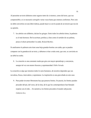 75

Al presentar un texto debemos estar seguros tanto de si mismos, como del texto, que sea

comprensible y si es necesario corregirlo varias veces hasta que estemos conformes. Pero esto

no debe convertirse en una labor tediosa, puede hacer se con la ayuda de un tercero que nos de

su opinión.


   7. los arboles son alfabetos, decían los griegos. Entre todos los arboles-letras, la palmera

       es el más hermoso. De la escritura, profusa y clara como el surtidor de sus palmas,

       posee el efecto primordial: la caída. Roland Barthes.


Si analizamos la palmera esta tiene unas hoja grandes bonitas con caída, que se pueden

comparar con la grandeza de un texto, y debemos evitar a toda costa, que este, se convierta en

un árbol en otoño.


   8. La creación es una constante rueda que gira con mayor aprendizaje y conciencia,

       aunque tal vez con menos frescura y espontaneidad. Pablo Neruda.


La creación es algo que tenemos todos lo seres humanos, de nosotros dependen que sea

novedosa, fresca, innovadora y espontanea. La inspiración es una gran aliada en este caso.


   9. Para poder inventar libremente hay que ponerse limites. En poesía, los límites pueden

       proceder del pie, del verso, de la rima, de lo que los contemporáneos han llamado

       respirar con el oído… En narrativa, los límites proceden el mundo subyacente.

       Umberto Eco.
 