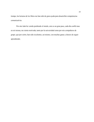 77

tiempo, las lecturas de los libros me han sido de gran ayuda para desarrollar competencias

comunicativas.


       Por otro lado he venido perdiendo el miedo, esto es un gran paso, cada día confió mas

en mi misma, me siento motivada, tanto por la universidad como por mis compañeros de

grupo, que por cierto, han sido excelentes, así mismo, con muchas ganas y deseos de seguir

aprendiendo.
 