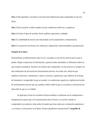 81

Idea 2. Para aprender a escuchar se necesita tener disposición, para comprender lo que nos

dicen.


Idea 3. Para escuchar se debe cumplir con dos condiciones afectivas y cognitivas.


Idea 4. Existen 4 tipos de escucha: focal, analítico, apreciativo, múltiple.


Idea 5. La habilidad de lectura esta relacionada con la comprensión e interpretación.


Idea 6. Los procesos de lectura son: inferencia, implicación, intencionalidad y presuposición.


Sinopsis de la ideas


Generalmente no diferenciamos entre el oír y escuchar, es uno de los motivos por lo que se

puede a llegar a tergiversar la información y generar malos entendidos, la diferencia radica en

que cuando escuchamos, hacemos un esfuerzo por comprender, en este proceso se cumple con

dos condiciones de activación de conocimientos previos, las cuales son: afectivas que

implican emociones, sentimientos, valores, creencias, experiencias, que influyen en la forma

de interpretar y comprender lo que se escucha. La condiciones cognitivas, implican activación

de conocimientos previos que nos ayudan a inferir sobre lo que se escuchara y así hacerse una

idea sobre lo que se va a hablar.


         Al igual que el acto de escuchar la lectura también se relaciona con la comprensión e

interpretación, puesto que es la comunicación entre el lector y el escritor; donde se

comprenden los contextos, ideas sobre el mundo que tiene cada uno, la intención experiencia

o vivencias, a este proceso se le llama “lectura significativa transaccional” (Arguelles &
 