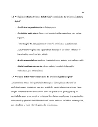 84

1.2. Predicciones sobre los términos de la lectura “competencias del profesional global y

    digital”


    -   Sentido de trabajo colaborativo: trabajo en grupo


    -   Sensibilidad multicultural. Tener conocimiento de diferentes culturas para realizar

        negocios.


    -   Visión integral del mundo: el mundo se mueve alrededor de la globalización.


    -   Manejo de tecnologías: estar capacitado en el manejo de los últimos adelantos de

        investigación, como lo es la tecnología.


    -   Gestión de conocimiento: gestionar el conocimiento es poner en practica lo aprendido


    -   Administración de información: el adecuado del manejo de información

        confidencial, y de interés común.


1.3. Predicción de la lectura “competencias del profesional global y digital”


Aparentemente el texto tiene que ver con el manejo de tecnología que debe tener un

profesional para ser competente, para tener sentido del trabajo colaborativo, con una visión

integral ante la sensibilidad multicultural, frente a la globalización que hoy por hoy ha

derribado barreras, ya que no solo el profesional debe hablar varias lenguas si no que también

debe conocer y apropiarse de diferentes culturas con las interactúa ala hora de hacer negocios,

con esto ultimo se puede referir la gestión del conocimiento.
 