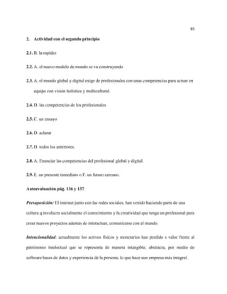 85

2. Actividad con el segundo principio


2.1. B. la rapidez


2.2. A. el nuevo modelo de mundo se va construyendo


2.3. A. el mundo global y digital exige de profesionales con unas competencias para actuar en

    equipo con visión holística y multicultural.


2.4. D. las competencias de los profesionales


2.5. C. un ensayo


2.6. D. aclarar


2.7. D. todos los anteriores.


2.8. A. Enunciar las competencias del profesional global y digital.


2.9. E. un presente inmediato o F. un futuro cercano.


Autoevaluación pág. 136 y 137


Presuposición: El internet junto con las redes sociales, han venido haciendo parte de una

cultura q involucra socialmente el conocimiento y la creatividad que tenga un profesional para

crear nuevos proyectos además de interactuar, comunicarse con el mundo.


Intencionalidad: actualmente los activos físicos y monetarios han perdido s valor frente al

patrimonio intelectual que se representa de manera intangible, abstracta, por medio de

software bases de datos y experiencia de la persona, lo que hace aun empresa más integral.
 