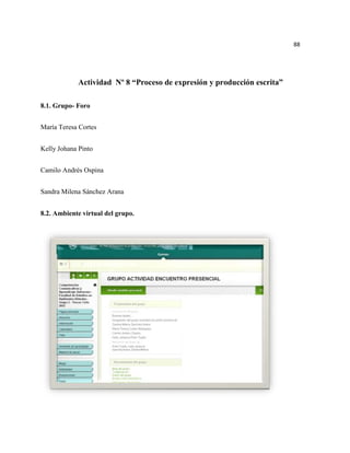 88




            Actividad Nº 8 “Proceso de expresión y producción escrita”

8.1. Grupo- Foro


María Teresa Cortes


Kelly Johana Pinto


Camilo Andrés Ospina


Sandra Milena Sánchez Arana


8.2. Ambiente virtual del grupo.
 