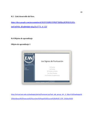 89

8.3. Link desarrollo del foro.


https://docs.google.com/presentation/d/1hXVChD833YWjl57QZQyzH2WlLPs2Ch-

imFstSNGt_fI/edit#slide=id.g23c1777c_0_122




8.4 Objetos de aprendizaje


Objeto de aprendizaje 1




http://virtual.ean.edu.co/webapps/portal/frameset.jsp?tab_tab_group_id=_2_1&url=%2Fwebapps%

2Fblackboard%2Fexecute%2Flauncher%3Ftype%3DCourse%26id%3D_674_1%26url%3D
 