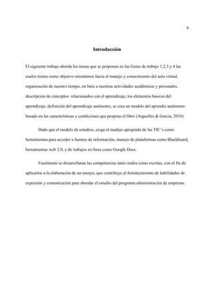 9




                                       Introducción


El siguiente trabajo aborda los temas que se proponen en las Guías de trabajo 1,2,3 y 4 las

cuales tienen como objetivo orientarnos hacia el manejo y conocimiento del aula virtual,

organización de nuestro tiempo, en base a nuestras actividades académicas y personales,

descripción de conceptos relacionados con el aprendizaje, los elementos básicos del

aprendizaje, definición del aprendizaje autónomo, se crea un modelo del aprendiz autónomo

basado en las características y condiciones que propone el libro (Arguelles & Garcia, 2010).


       Dado que el modelo de estudios, exige el madejo apropiado de las TIC’s como

herramientas para acceder a fuentes de información, manejo de plataformas como Blackboard,

herramientas web 2.0, y de trabajos en línea como Google Docs.


       Finalmente se desarrollaran las competencias tanto orales como escritas, con el fin de

aplicarlos a la elaboración de un ensayo, que contribuye al fortalecimiento de habilidades de

expresión y comunicación para abordar el estudio del programa administración de empresas.
 