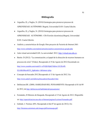 91

                                  Bibliografía

Arguelles, D, y Nagles, N. (2010) Estrategias para promover procesos de

APRENDIZAJE AUTÓNOMO. Bogotá, Universidad EAN. Cuarta Edición.

Arguelles, D, y Nagles, N. (2010) Estrategias para promover procesos de

APRENDIZAJE AUTÓNOMO. CD (Versión electrónica).Bogotá, Universidad

EAN. Cuarta Edición.

Análisis y características de Google. Otro proyecto de Factoría de Internet.2003.

http://www.webtaller.com/maletin/articulos/analisis-caracteristicas-google.php

Aula virtual universidad EAN. La universidad 2012. http://virtual.ean.edu.co.

Benito. D (2012). “La comunicación y el papel de la dirección de recursos humanos en

procesos de crisis” (Video). Recuperado el 19 de Agosto de 2012.Encontrado en:

http://www.youtube.com/watch?v=o5VQZvPpdLY&list=UU2Ec4P-

ELlABAMux46YV_9g&index=1&feature=plcp.

Concepto de buscador.2012.Recuperado el 15 de Agosto de 2012. En:

http://www.aula21.net/tallerwq/buscadores/buscador1.htm


Definicion.DE. (2008). HABILIDAD DEL PENSAMIENTO. Recuperado el 01 de 09

de 2012, de http://definicion.de/habilidad-del-pensamiento/


Fernández, H Motores de búsqueda. Recuperado el 15 de Agosto de 2012. Disponible

en: http://especializacion.una.edu.ve/Internet/paginas/Lecturas/Fernandez.pdf.

Galindo. J. Normas APA. Recuperado el día 07 de agosto de 2012). En:

http://literatura.uniminuto.edu/images/pdf/normasapa.pdf.
 