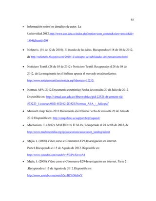 92

Información sobre los derechos de autor. La

Universidad.2012.http://www.ean.edu.co/index.php?option=com_content&view=article&id=

1894&Itemid=594


Nefeteris. (01 de 12 de 2010). El mundo de las ideas. Recuperado el 18 de 08 de 2012,

de http://neferteris.blogspot.com/2010/12/concepto-de-habilidades-del-pensamiento.html


Noticiero Textil. (28 de 03 de 2012). Noticiero Textil. Recuperado el 28 de 08 de

2012, de La maquinaria textil italiana apunta al mercado estadounidense:

http://www.noticierotextil.net/noticia.asp?idnoticia=122321


Normas APA. 2012.Documento electrónico Fecha de consulta 20 de Julio de 2012

Disponible en: http://virtual.ean.edu.co/bbcswebdav/pid-22521-dt-content-rid-

573223_1/courses/0021452012-2D32E/Normas_APA_-_Julio.pdf

Manual Cmap Tools.2012.Documento electrónico Fecha de consulta 20 de Julio de

2012.Disponible en: http://cmap.ihmc.us/support/help/espanol/

Mechanism, T. (2012). MACHINES ITALIA. Recuperado el 28 de 08 de 2012, de

http://www.machinesitalia.org/sp/associations/association_landing/acimit


Mejía, J. (2008).Video curso e-Commerce-E29-Investigacion en internet.

Parte1.Recuperado el 15 de Agosto de 2012.Dicponible en:

http://www.youtube.com/watch?v=V3iPwXwvoA4

Mejía, J. (2008).Video curso e-Commerce-E29-Investigacion en internet. Parte 2

.Recuperado el 15 de Agosto de 2012.Dicponible en:

http://www.youtube.com/watch?v=BClitSIaSwY
 