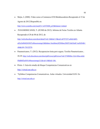 93

Mejía, J. (2008). Video curso e-Commerce-E30-Metabuscadores.Recuperado el 15 de

Agosto de 2012.Disponible en:

http://www.youtube.com/watch?v=wtVT6H4_uC8&feature=related.

PANAMERICANOS, T. (JUNIO de 2012). Informe de Ferias Textiles en Atlanta.

Recuperado el 28 de 08 de 2012, de

http://web.ebscohost.com/ehost/detail?vid=18&hid=19&sid=a8757237-a46d-4d43-

a05e5a9b84265f43%40sessionmgr10&bdata=Jmxhbmc9ZXMmc2l0ZT1laG9zdC1saXZl#db=

zbh&AN=78122576

Panamericanos, T. (2012). Recuperacion lenta pero segura. Textiles Panamericanos ,

28-29. http://web.ebscohost.com/ehost/pdfviewer/pdfviewer?sid=5740b86e-12c4-48ea-afed-

f9ddb0f3a456%40sessionmgr111&vid=10&hid=106.

Prieto. J. Guía de estudio de bloque Competencias Comunicativas en

http://virtual.ean.edu.co.

“Syllabus Competencias Comunicativas. Aulas virtuales. Universidad EAN. En

http://virtual.ean.edu.co
 