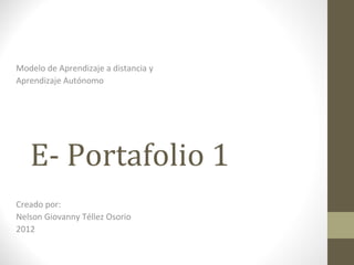 Modelo de Aprendizaje a distancia y
Aprendizaje Autónomo




   E- Portafolio 1
Creado por:
Nelson Giovanny Téllez Osorio
2012
 