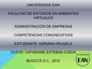 UNIVERSIDAD EAN
FACULTAD DE ESTUDIOS EN AMBIENTES
VIRTUALES
ADMINISTRACIÓN DE EMPRESAS
COMPETENCIAS COMUNICATIVAS
ESTUDIANTE: ADRIANA ORJUELA
TUTOR: CATHERINE ESTEBAN OJEDA
BOGOTÁ D.C., 2012
 