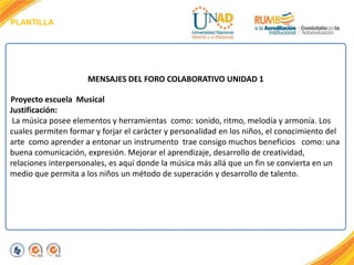 PLANTILLA
MENSAJES DEL FORO COLABORATIVO UNIDAD 1
Proyecto escuela Musical
Justificación:
La música posee elementos y herramientas como: sonido, ritmo, melodía y armonía. Los
cuales permiten formar y forjar el carácter y personalidad en los niños, el conocimiento del
arte como aprender a entonar un instrumento trae consigo muchos beneficios como: una
buena comunicación, expresión. Mejorar el aprendizaje, desarrollo de creatividad,
relaciones interpersonales, es aquí donde la música más allá que un fin se convierta en un
medio que permita a los niños un método de superación y desarrollo de talento.
 