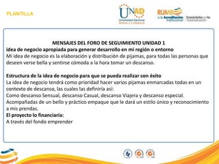PLANTILLA
MENSAJES DEL FORO DE SEGUIMIENTO UNIDAD 1
idea de negocio apropiada para generar desarrollo en mi región o entorno
Mi idea de negocio es la elaboración y distribución de pijamas, para todas las personas que
deseen verse bella y sentirse cómoda a la hora tomar un descanso.
Estructura de la idea de negocio para que se pueda realizar con éxito
La idea de negocio tendrá como prioridad hacer varios pijamas enmarcadas todas en un
contexto de descanso, las cuales las definiría así:
Como descanso Sensual, descanso Casual, descanso Viajera y descanso especial.
Acompañadas de un bello y práctico empaque que le dará un estilo único y reconocimiento
a mis prendas.
El proyecto lo financiaría:
A través del fondo emprender
 